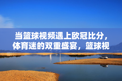 当篮球视频遇上欧冠比分，体育迷的双重盛宴，篮球视频邂逅欧冠比分，体育迷的双重盛宴