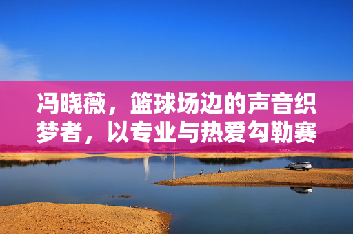 冯晓薇,篮球场边的声音织梦者,以专业与热爱勾勒赛场心跳,声音织梦者,赛场心跳的调音师