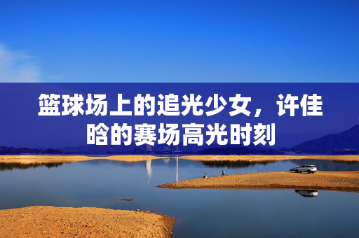 篮球场上的追光少女，许佳晗的赛场高光时刻