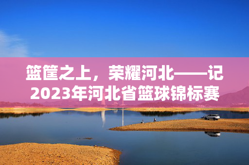 篮筐之上，荣耀河北——记2023年河北省篮球锦标赛冠军诞生时刻，篮筐之上，荣耀河北——2023河北省篮球锦标赛冠军诞生