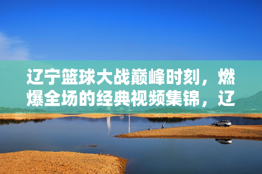 辽宁篮球大战巅峰时刻,燃爆全场的经典视频集锦,辽宁篮球巅峰时刻,燃爆全场经典集锦