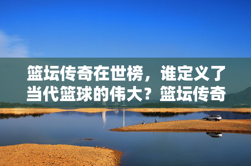 篮坛传奇在世榜，谁定义了当代篮球的伟大？篮坛传奇在世榜，谁定义当代篮球伟大？