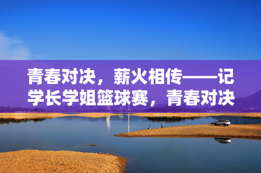 青春对决，薪火相传——记学长学姐篮球赛，青春对决薪火传——学长学姐篮球赛