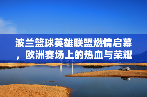 波兰篮球英雄联盟燃情启幕，欧洲赛场上的热血与荣耀，波兰篮球英雄联盟启幕，欧洲赛场热血荣耀