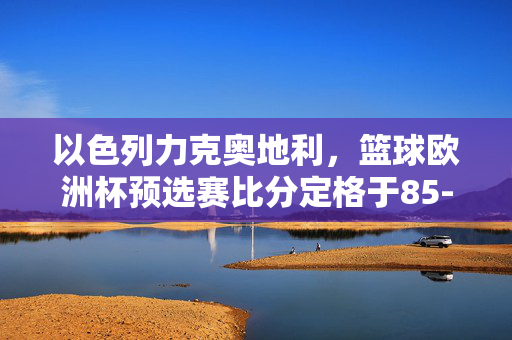 以色列力克奥地利，篮球欧洲杯预选赛比分定格于85-75，以色列力克奥地利 篮球欧洲杯预选赛85-75