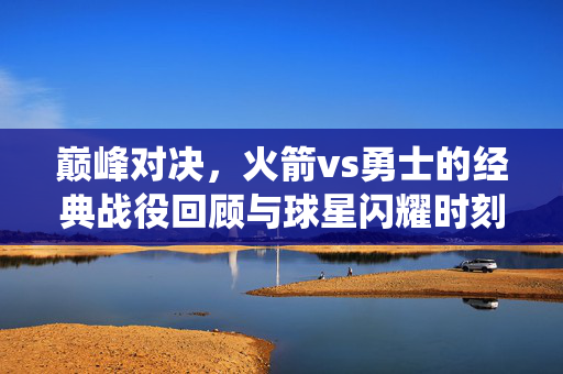 巅峰对决,火箭vs勇士的经典战役回顾与球星闪耀时刻,巅峰对决,火箭vs勇士经典战役回顾与球星闪耀时刻
