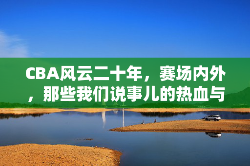 CBA风云二十年，赛场内外，那些我们说事儿的热血与遗憾，CBA二十年风云，赛场内外的热血与遗憾