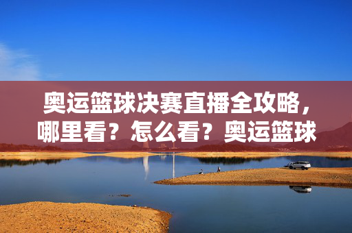 奥运篮球决赛直播全攻略，哪里看？怎么看？奥运篮球决赛直播全攻略，哪里看怎么看