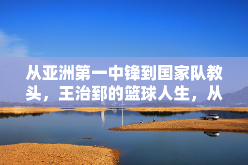 从亚洲第一中锋到国家队教头，王治郅的篮球人生，从未止步于赛场，从亚洲第一中锋到国家队教头，王治郅的篮球人生永不止步