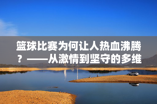 篮球比赛为何让人热血沸腾？——从激情到坚守的多维解读，篮球比赛为何热血沸腾？——激情与坚守的多维解读