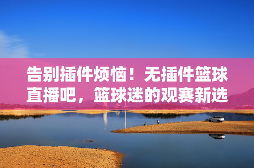 告别插件烦恼！无插件篮球直播吧，篮球迷的观赛新选择，无插件篮球直播，篮球迷的观赛新选择