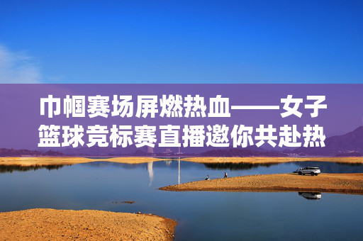 巾帼赛场屏燃热血——女子篮球竞标赛直播邀你共赴热爱之约