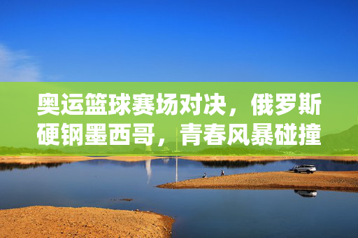 奥运篮球赛场对决，俄罗斯硬钢墨西哥，青春风暴碰撞传统力量