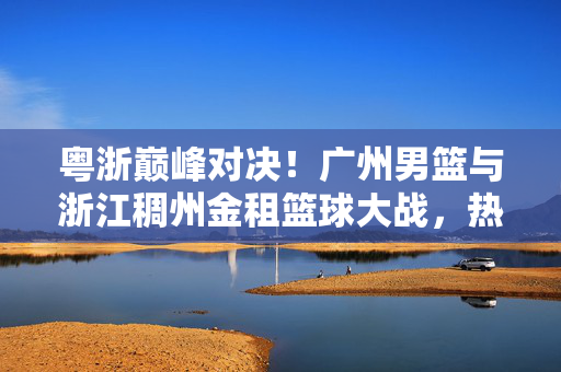粤浙巅峰对决！广州男篮与浙江稠州金租篮球大战，热血沸腾，胜负悬念留到最后一秒，粤浙巅峰对决！广州男篮VS浙江稠州金租，胜负悬念留到最后一秒