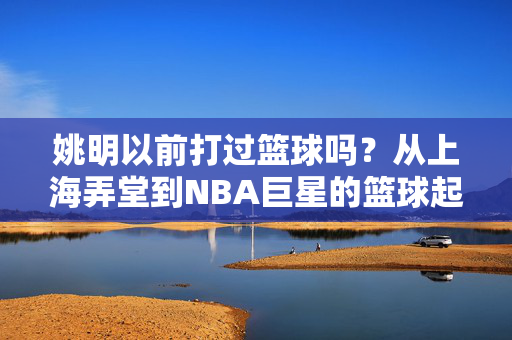 姚明以前打过篮球吗？从上海弄堂到NBA巨星的篮球起点