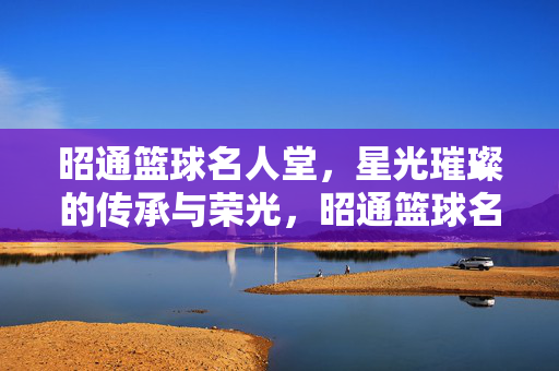 昭通篮球名人堂，星光璀璨的传承与荣光，昭通篮球名人堂，星光璀璨的传承荣光
