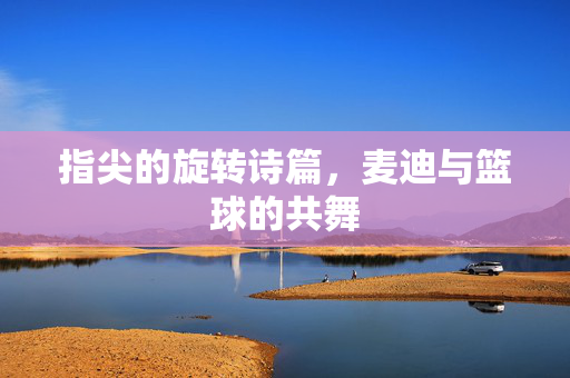 指尖的旋转诗篇，麦迪与篮球的共舞