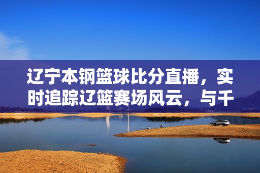 辽宁本钢篮球比分直播，实时追踪辽篮赛场风云，与千万球迷共赴热爱，辽宁本钢篮球比分直播，实时追踪赛场风云，与千万球迷共赴热爱