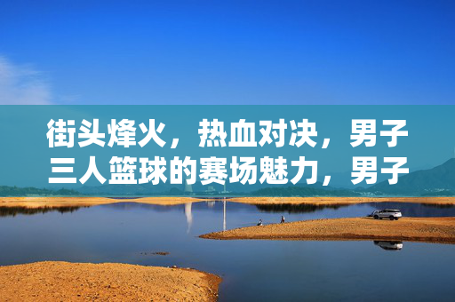 街头烽火，热血对决，男子三人篮球的赛场魅力，男子三人篮球，街头烽火热血对决的魅力