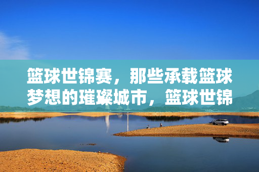 篮球世锦赛，那些承载篮球梦想的璀璨城市，篮球世锦赛，梦想绽放的璀璨之城