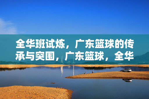 全华班试炼，广东篮球的传承与突围，广东篮球，全华班试炼中的传承与突围