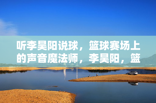 听李昊阳说球，篮球赛场上的声音魔法师，李昊阳，篮球赛场的声音魔法师