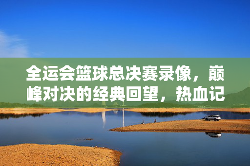 全运会篮球总决赛录像，巅峰对决的经典回望，热血记忆的永恒封存，全运会篮球总决赛巅峰对决，经典回望与热血永恒