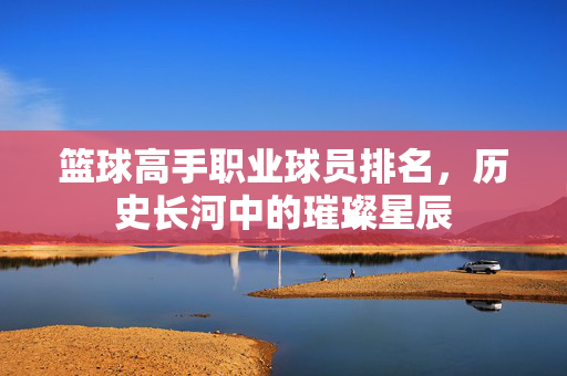 篮球高手职业球员排名，历史长河中的璀璨星辰