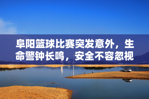 阜阳篮球比赛突发意外，生命警钟长鸣，安全不容忽视