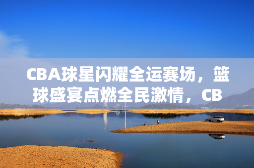 CBA球星闪耀全运赛场，篮球盛宴点燃全民激情，CBA球星闪耀全运，篮球盛宴点燃全民激情