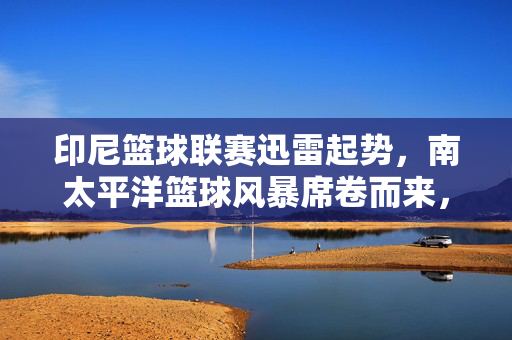 印尼篮球联赛迅雷起势，南太平洋篮球风暴席卷而来，印尼篮球联赛迅雷起势，南太平洋篮球风暴席卷