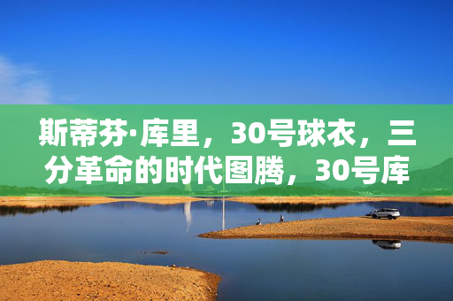 斯蒂芬·库里，30号球衣，三分革命的时代图腾，30号库里，三分革命的时代图腾