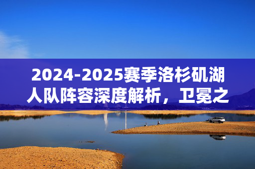 2024-2025赛季洛杉矶湖人队阵容深度解析，卫冕之路的豪华拼图与挑战