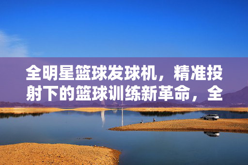 全明星篮球发球机，精准投射下的篮球训练新革命，全明星篮球发球机，精准投射下的篮球训练新革命