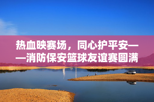 热血映赛场,同心护平安——消防保安篮球友谊赛圆满落幕,热血同心,平安赛场——消防保安篮球友谊赛圆满落幕