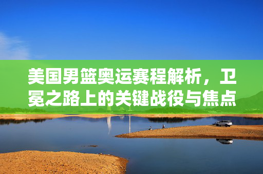 美国男篮奥运赛程解析，卫冕之路上的关键战役与焦点对决