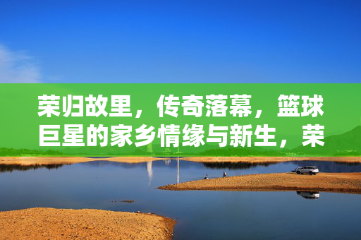 荣归故里，传奇落幕，篮球巨星的家乡情缘与新生，荣归故里，传奇落幕，篮球巨星的家乡情缘与新生