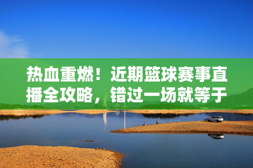 热血重燃！近期篮球赛事直播全攻略，错过一场就等于错过整个赛季，热血重燃！篮球赛事直播全攻略，错过一场等于错过整个赛季
