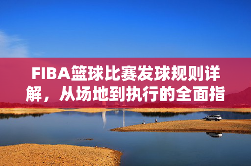 FIBA篮球比赛发球规则详解，从场地到执行的全面指南，FIBA篮球比赛发球规则详解，从场地到执行的全面指南