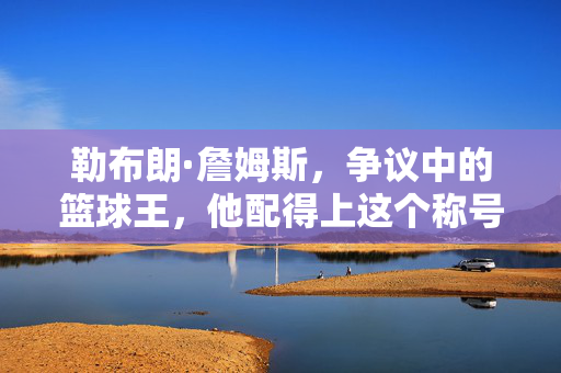 勒布朗·詹姆斯，争议中的篮球王，他配得上这个称号吗？勒布朗·詹姆斯，争议中的篮球王，他配得上吗？