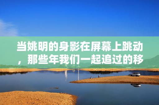 当姚明的身影在屏幕上跳动,那些年我们一起追过的移动长城,姚明与移动长城,屏幕青春追忆