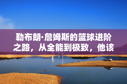 勒布朗·詹姆斯的篮球进阶之路,从全能到极致,他该学什么?勒布朗·詹姆斯的进阶之问,从全能到极致,该学什么?