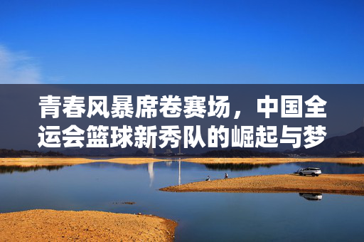 青春风暴席卷赛场,中国全运会篮球新秀队的崛起与梦想,青春风暴席卷全运赛场,中国篮球新秀队的崛起与梦想
