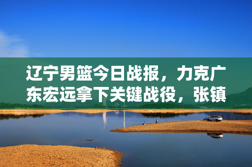 辽宁男篮今日战报,力克广东宏远拿下关键战役,张镇麟关键三分锁定胜局