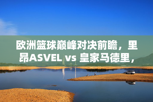 欧洲篮球巅峰对决前瞻,里昂ASVEL vs 皇家马德里,谁能笑傲欧冠赛场?欧冠巅峰对决,里昂ASVEL战皇家马德里,谁能笑傲欧洲?
