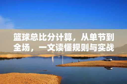 篮球总比分计算,从单节到全场,一文读懂规则与实战,篮球总比分计算规则与实战,从单节到全场