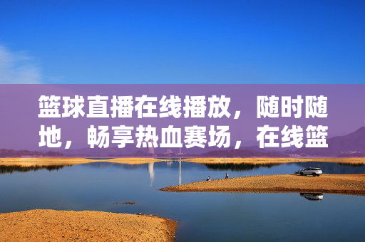 篮球直播在线播放，随时随地，畅享热血赛场，在线篮球直播，随时随地畅享热血赛场