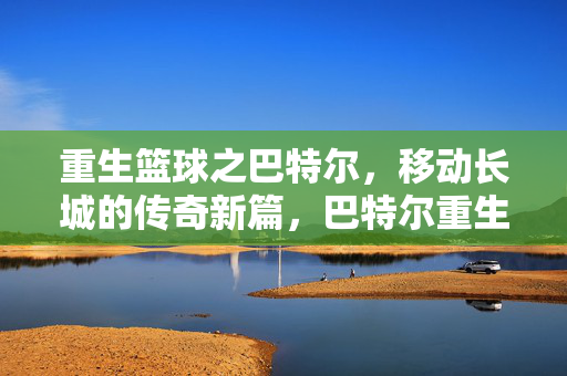 重生篮球之巴特尔,移动长城的传奇新篇,巴特尔重生,移动长城的传奇新章