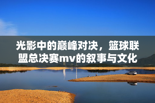 光影中的巅峰对决，篮球联盟总决赛mv的叙事与文化共鸣