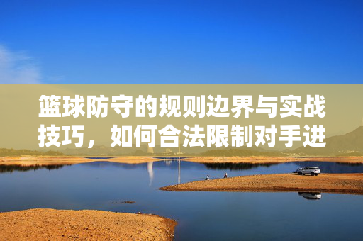 篮球防守的规则边界与实战技巧，如何合法限制对手进攻，合法限制对手进攻，篮球防守的规则边界与实战技巧